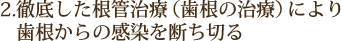 2.徹底した根管治療（歯根の治療）により 　歯根からの感染を断ち切る
