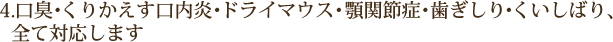 4.口臭・くりかえす口内炎・ドライマウス・顎関節症・歯ぎしり・くいしばり、 　全て対応します